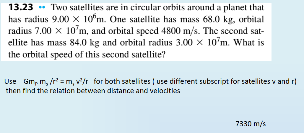 13.23 Two satellites are in circular orbits around a planet that
has radius 9.00 × 10ºm. One satellite has mass 68.0 kg, orbital
radius 7.00 × 107m, and orbital speed 4800 m/s. The second sat-
ellite has mass 84.0 kg and orbital radius 3.00 × 107m. What is
the orbital speed of this second satellite?
Use Gmp ms/r2 = m¸ v²/r for both satellites ( use different subscript for satellites v and r)
then find the relation between distance and velocities
7330 m/s