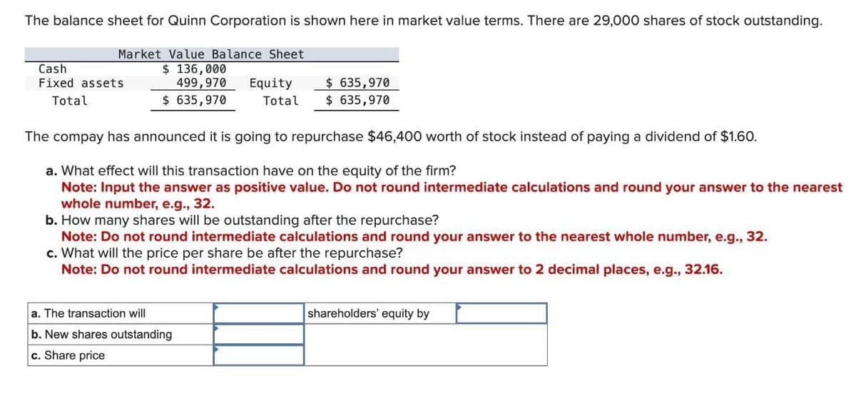 The balance sheet for Quinn Corporation is shown here in market value terms. There are 29,000 shares of stock outstanding.
Market Value Balance Sheet
Cash
$ 136,000
Fixed assets
Total
499,970
$ 635,970
Equity
Total
$635,970
$ 635,970
The compay has announced it is going to repurchase $46,400 worth of stock instead of paying a dividend of $1.60.
a. What effect will this transaction have on the equity of the firm?
Note: Input the answer as positive value. Do not round intermediate calculations and round your answer to the nearest
whole number, e.g., 32.
b. How many shares will be outstanding after the repurchase?
Note: Do not round intermediate calculations and round your answer to the nearest whole number, e.g., 32.
c. What will the price per share be after the repurchase?
Note: Do not round intermediate calculations and round your answer to 2 decimal places, e.g., 32.16.
shareholders' equity by
a. The transaction will
b. New shares outstanding
c. Share price