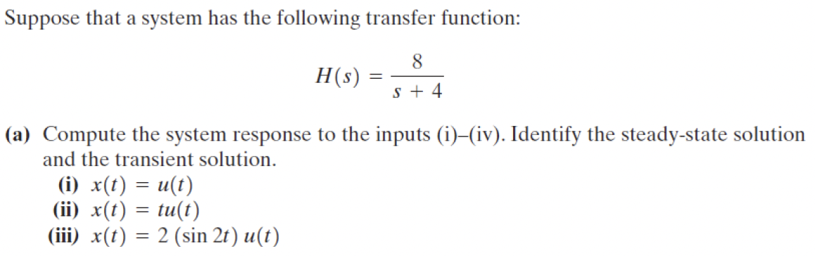 Suppose that a system has the following transfer function:
8
H(s)
=
s+ 4
(a) Compute the system response to the inputs (i)-(iv). Identify the steady-state solution
and the transient solution.
(i) x(t) = u(t)
(ii) x(t) = tu(t)
(iii) x(t) = 2 (sin 2t) u(t)