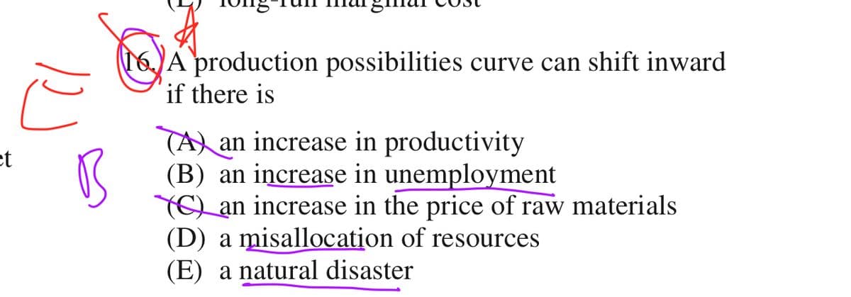 ct
ヒ
B
16. A production possibilities curve can shift inward
if there is
(A) an increase in productivity
(B) an increase in unemployment
(C) an increase in the price of raw materials
(D) a misallocation of resources
(E) a natural disaster