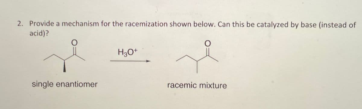 2. Provide a mechanism for the racemization shown below. Can this be catalyzed by base (instead of
acid)?
O
single enantiomer
H3O+
racemic mixture