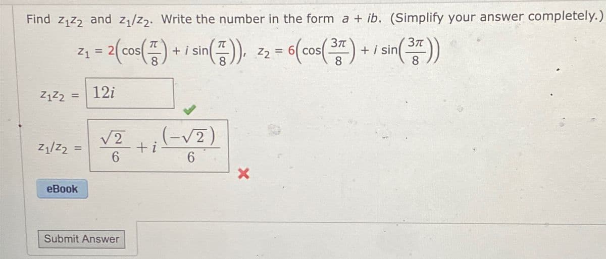 Find Z1Z2 and Z1/Z2. Write the number in the form a + ib. (Simplify your answer completely.)
3π
=
Z₁ = 2(cos() + sin()). 22 - 6(cos(3) + i sin (3))
Z1Z2
=
12i
Z1/Z2
√2
(-√2
=
+i
6
6
X
eBook
Submit Answer