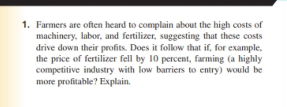 1. Farmers are often heard to complain about the high costs of
machinery, labor, and fertilizer, suggesting that these costs
drive down their profits. Does it follow that if, for example,
the price of fertilizer fell by 10 percent, farming (a highly
competitive industry with low barriers to entry) would be
more profitable? Explain.