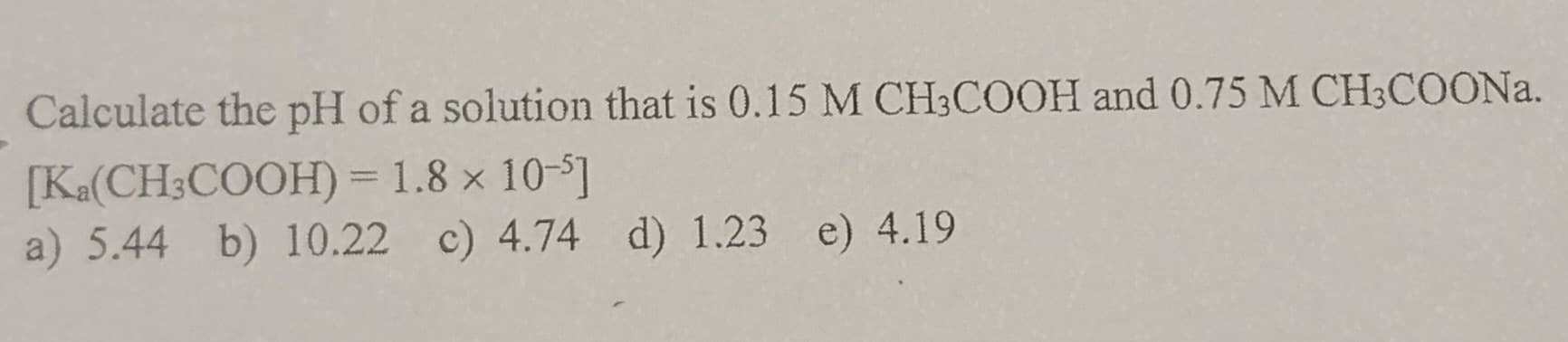 Calculate the pH of a solution that is 0.15 M CH3COOH and 0.75 M CH3COONa.
[Ka(CH3COOH) = 1.8 x 10-5]
a) 5.44 b) 10.22 c) 4.74 d) 1.23 e) 4.19