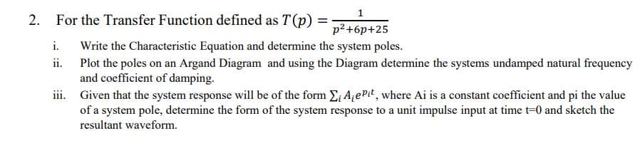 2. For the Transfer Function defined as T(p) =
1
p²+6p+25
i. Write the Characteristic Equation and determine the system poles.
ii.
Plot the poles on an Argand Diagram and using the Diagram determine the systems undamped natural frequency
and coefficient of damping.
iii. Given that the system response will be of the form Σ A₁e Pit, where Ai is a constant coefficient and pi the value
of a system pole, determine the form of the system response to a unit impulse input at time t=0 and sketch the
resultant waveform.