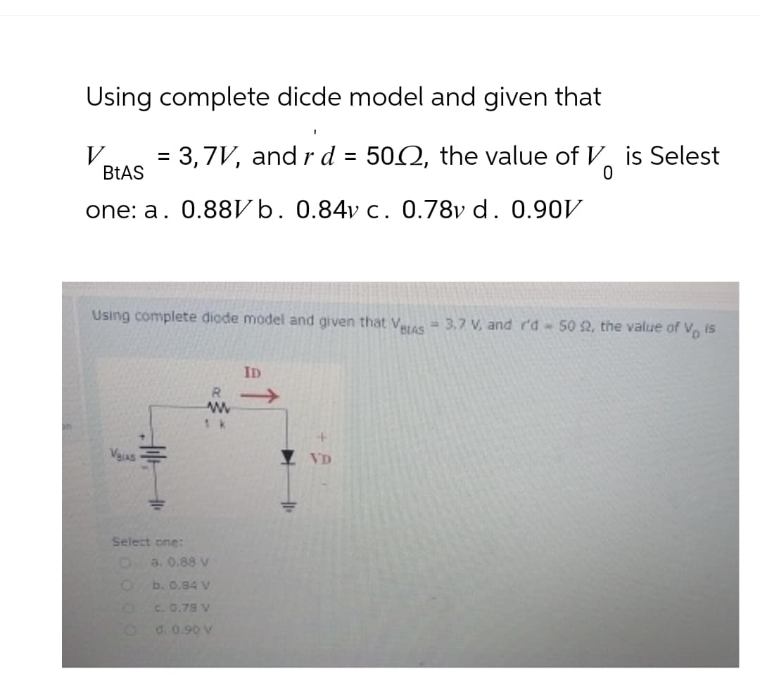 Using complete dicde model and given that
V
BtAS
= 3,7V, and rd = 502, the value of ✓ is Selest
one: a. 0.88Vb. 0.84v c. 0.78v d. 0.90V
0
Using complete diode model and given that Vetas 3,7 V, and r'd 50 2, the value of Vo is
R
www
Select one:
0
a. 0.88 V
O
b. 0.84 v
0
c. 0.78 V
9
d. 0.90 V
ID
VD