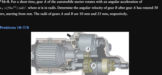 *16–8. For a short time, gear A of the automobile starter rotates with an angular acceleration of
^ =(50¹²) rad/s², where w is in rad/s. Determine the angular velocity of gear B after gear A has rotated 50
rev, starting from rest. The radii of gears A and B are 10 mm and 25 mm, respectively.
Problems 16-7/8
B