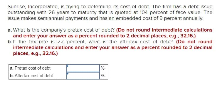 Sunrise, Incorporated, is trying to determine its cost of debt. The firm has a debt issue
outstanding with 26 years to maturity that is quoted at 104 percent of face value. The
issue makes semiannual payments and has an embedded cost of 9 percent annually.
a. What is the company's pretax cost of debt? (Do not round intermediate calculations
and enter your answer as a percent rounded to 2 decimal places, e.g., 32.16.)
b. If the tax rate is 22 percent, what is the aftertax cost of debt? (Do not round
intermediate calculations and enter your answer as a percent rounded to 2 decimal
places, e.g., 32.16.)
a. Pretax cost of debt
b. Aftertax cost of debt
%
%
