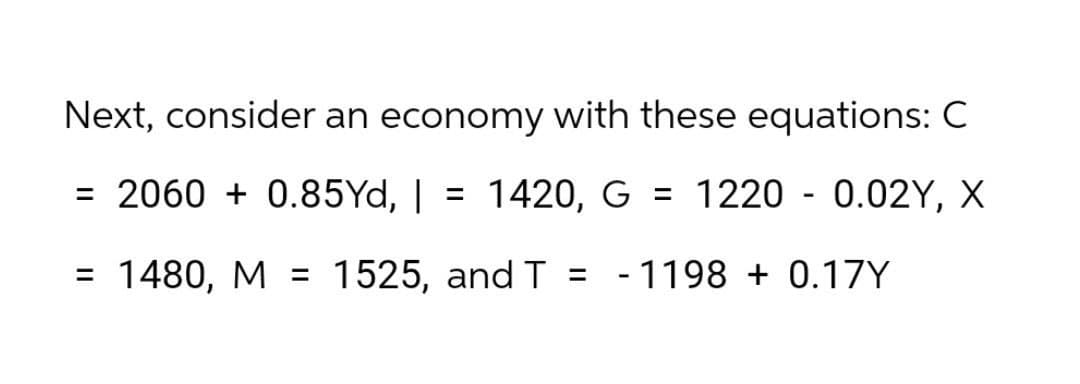 Next, consider an economy with these equations: C
= 2060 + 0.85Yd, |
= 1420, G = 1220 - 0.02Y, X
= 1480, M = 1525, and T = -1198 + 0.17Y