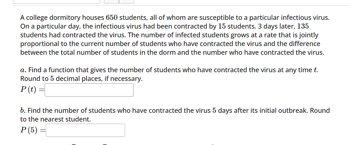 A college dormitory houses 650 students, all of whom are susceptible to a particular infectious virus.
On a particular day, the infectious virus had been contracted by 15 students. 3 days later, 135
students had contracted the virus. The number of infected students grows at a rate that is jointly
proportional to the current number of students who have contracted the virus and the difference
between the total number of students in the dorm and the number who have contracted the virus.
a. Find a function that gives the number of students who have contracted the virus at any time t.
Round to 5 decimal places, if necessary.
P (t) =
b. Find the number of students who have contracted the virus 5 days after its initial outbreak. Round
to the nearest student.
P (5)