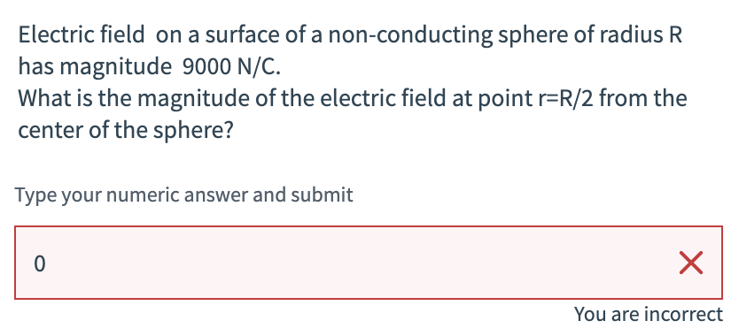 Electric field on a surface of a non-conducting sphere of radius R
has magnitude 9000 N/C.
What is the magnitude of the electric field at point r=R/2 from the
center of the sphere?
Type your numeric answer and submit
0
☑
You are incorrect