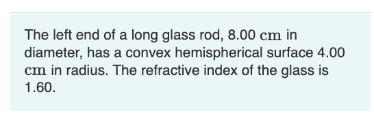 The left end of a long glass rod, 8.00 cm in
diameter, has a convex hemispherical surface 4.00
cm in radius. The refractive index of the glass is
1.60.