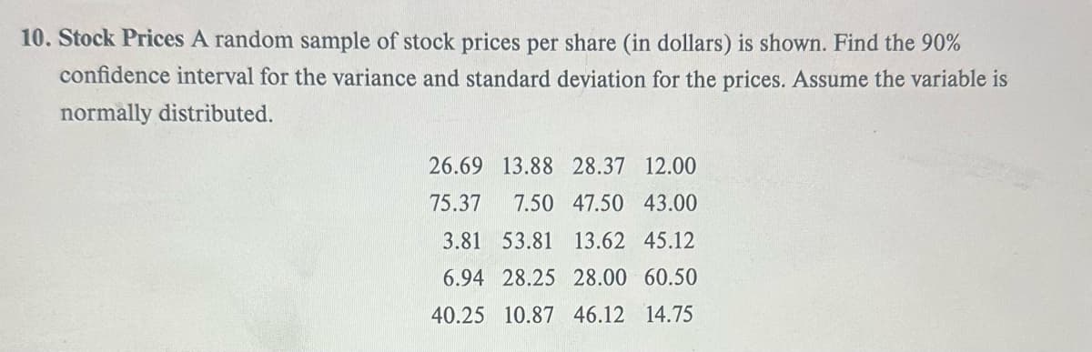 10. Stock Prices A random sample of stock prices per share (in dollars) is shown. Find the 90%
confidence interval for the variance and standard deviation for the prices. Assume the variable is
normally distributed.
26.69 13.88 28.37 12.00
75.37 7.50 47.50 43.00
3.81 53.81 13.62 45.12
6.94 28.25 28.00 60.50
40.25 10.87 46.12 14.75